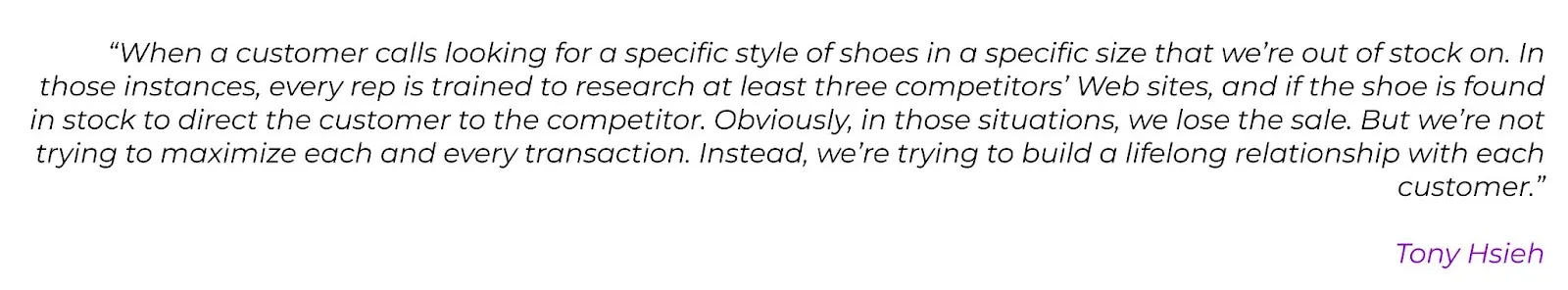 Expert quote: ""When a customer calls looking for a specific style of shoes in a specific size that we're out of stock on. In those instances, every rep is trained to research at least three competitors' Web sites, and if the shoe is found in stock to direct the customer to the competitor. Obviously, in those situations, we lose the sale. But we're not trying to maximize each and every transaction. Instead, we're trying to build a lifelong relationship with each customer." Tony Hsieh